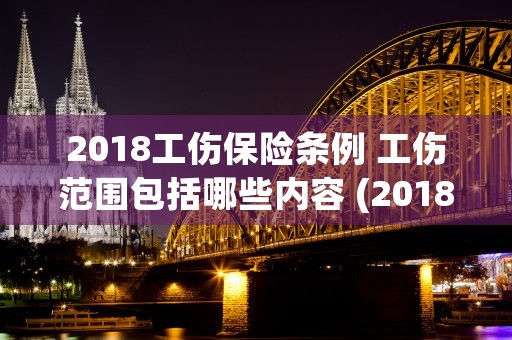 2018工伤保险条例 工伤范围包括哪些内容 (2018工伤保险赔偿标准)