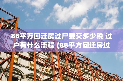 88平方回迁房过户要交多少税 过户有什么流程 (88平方回迁房过户一共5万元)