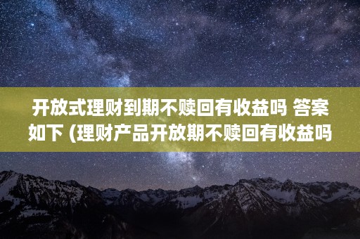 开放式理财到期不赎回有收益吗 答案如下 (理财产品开放期不赎回有收益吗)