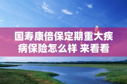 国寿康倍保定期重大疾病保险怎么样 来看看这里 (康倍保定期重大疾病险的介绍)