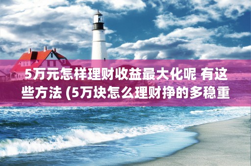 5万元怎样理财收益最大化呢 有这些方法 (5万块怎么理财挣的多稳重?)