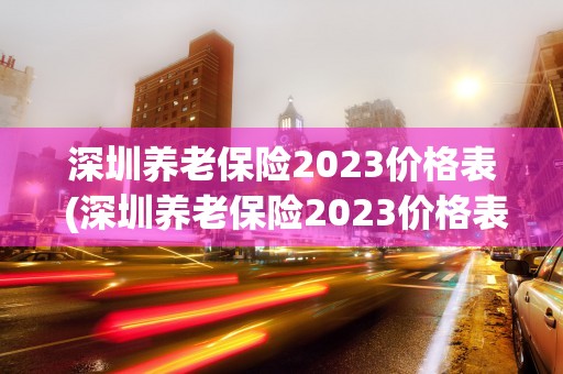 深圳养老保险2023价格表 (深圳养老保险2023价格表)