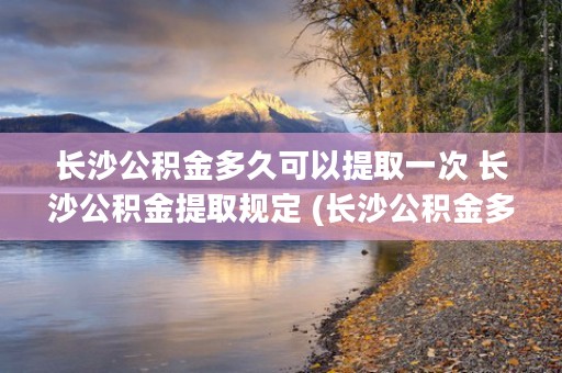 长沙公积金多久可以提取一次 长沙公积金提取规定 (长沙公积金多久可以提取一次)