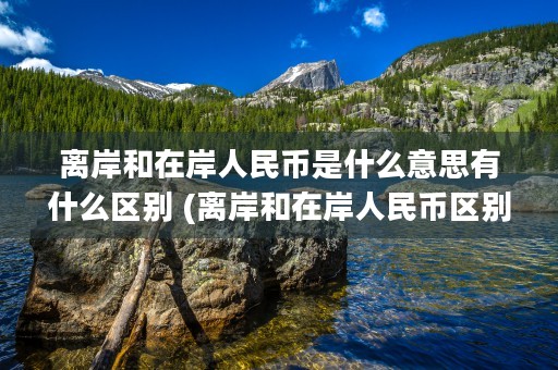 离岸和在岸人民币是什么意思有什么区别 (离岸和在岸人民币区别)