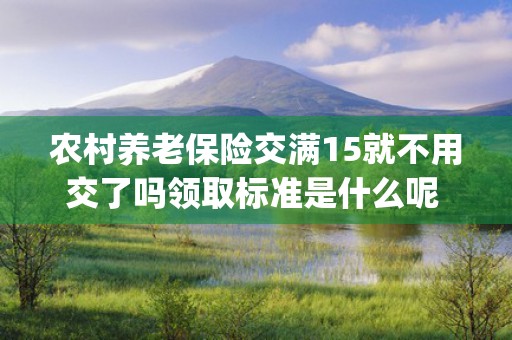 农村养老保险交满15就不用交了吗领取标准是什么呢 (农村养老保险交满后怎么领取)