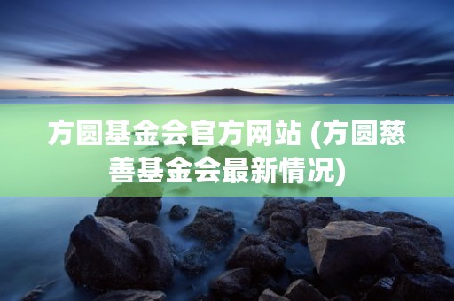 方圆基金会官方网站 (方圆慈善基金会最新情况)