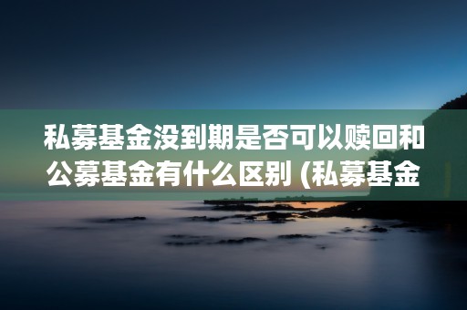 私募基金没到期是否可以赎回和公募基金有什么区别 (私募基金到期没有兑付款怎么办?)