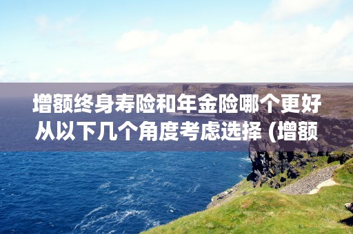 增额终身寿险和年金险哪个更好从以下几个角度考虑选择 (增额终身寿险和年金险哪个值得买)