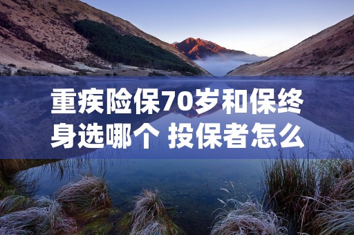 重疾险保70岁和保终身选哪个 投保者怎么选择 (重疾险买70岁还是终身)