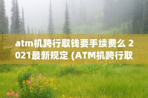 atm机跨行取钱要手续费么 2021最新规定 (ATM机跨行取钱手续费怎么扣)