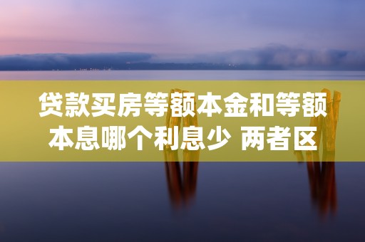 贷款买房等额本金和等额本息哪个利息少 两者区别是什么 (贷款买房等额本金和等额本息的区别)