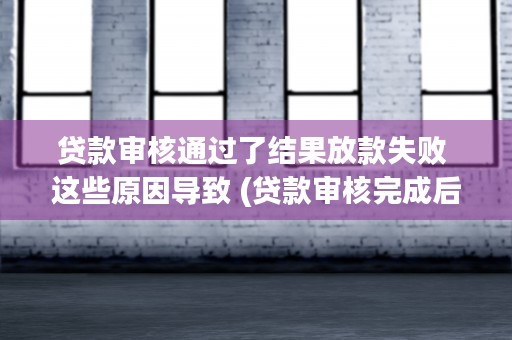 贷款审核通过了结果放款失败 这些原因导致 (贷款审核完成后是不是就能放款)