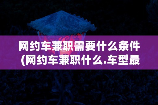 网约车兼职需要什么条件 (网约车兼职什么.车型最好)