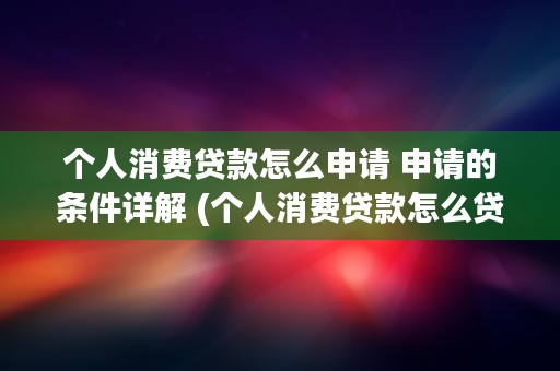 个人消费贷款怎么申请 申请的条件详解 (个人消费贷款怎么贷 流程是什么)