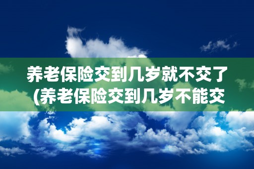 养老保险交到几岁就不交了 (养老保险交到几岁不能交了)