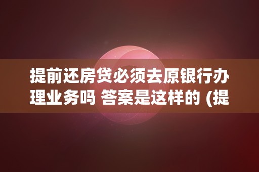 提前还房贷必须去原银行办理业务吗 答案是这样的 (提前还房贷必须去原银行办理业务吗)