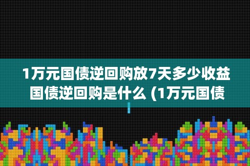 1万元国债逆回购放7天多少收益 国债逆回购是什么 (1万元国债逆回购1年多少利息)