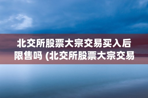 北交所股票大宗交易买入后限售吗 (北交所股票大宗交易规则最新)