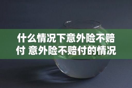 什么情况下意外险不赔付 意外险不赔付的情况 (什么情况下意外险可以赔付)