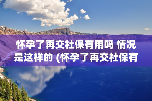 怀孕了再交社保有用吗 情况是这样的 (怀孕了再交社保有用吗)