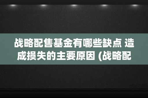 战略配售基金有哪些缺点 造成损失的主要原因 (战略配售基金业绩谁最好)