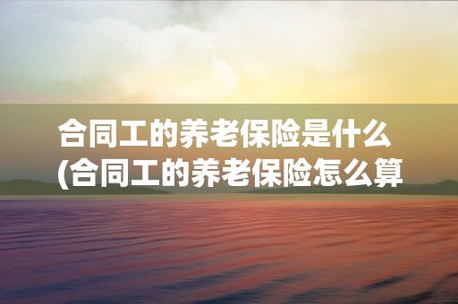 合同工的养老保险是什么 (合同工的养老保险怎么算)