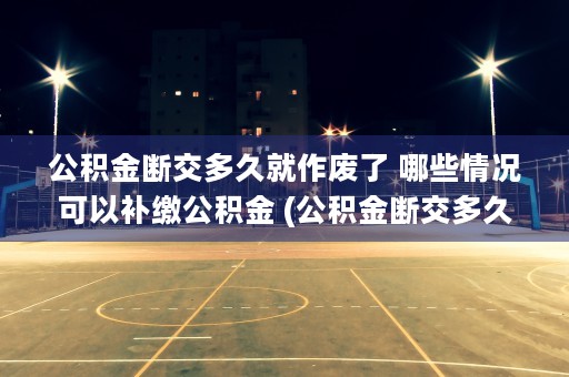 公积金断交多久就作废了 哪些情况可以补缴公积金 (公积金断交多久就作废了资金就没了?)