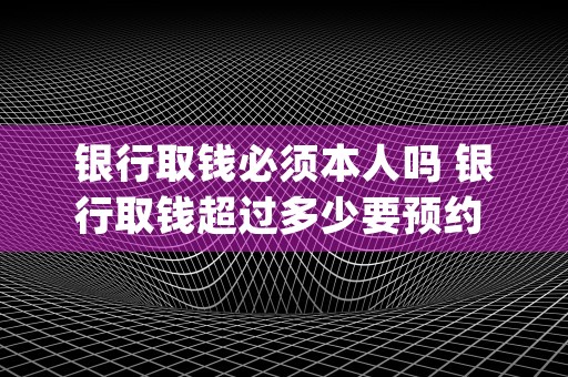 银行取钱必须本人吗 银行取钱超过多少要预约 (银行取钱必须本人带身份证吗)