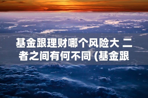 基金跟理财哪个风险大 二者之间有何不同 (基金跟理财哪个风险更大)