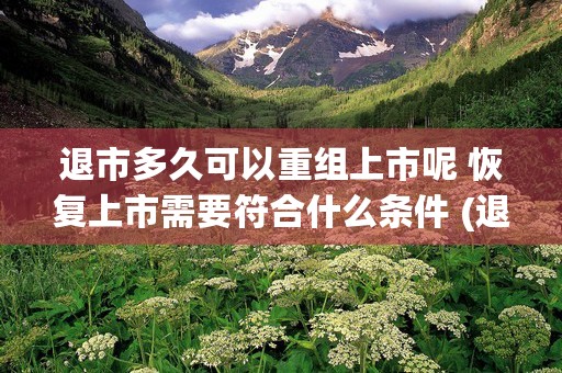 退市多久可以重组上市呢 恢复上市需要符合什么条件 (退市多久可以重组上市会暴涨吗)