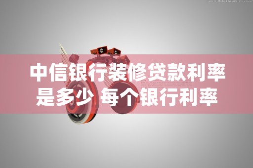 中信银行装修贷款利率是多少 每个银行利率不同 (中信银行装修贷款申请条件)