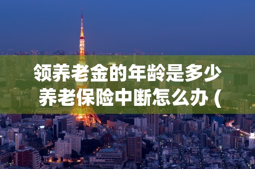 领养老金的年龄是多少 养老保险中断怎么办 (领养老金的年龄是什么意思)