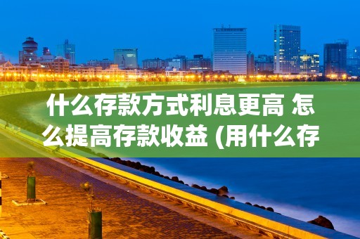 什么存款方式利息更高 怎么提高存款收益 (用什么存款利息高)