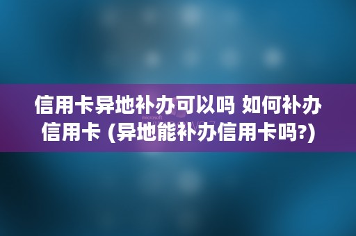 信用卡异地补办可以吗 如何补办信用卡 (异地能补办信用卡吗?)