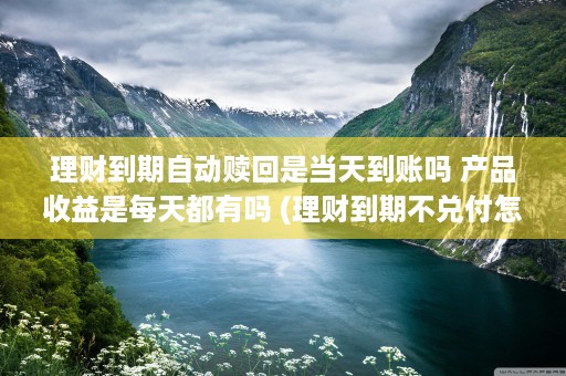 理财到期自动赎回是当天到账吗 产品收益是每天都有吗 (理财到期不兑付怎么办)