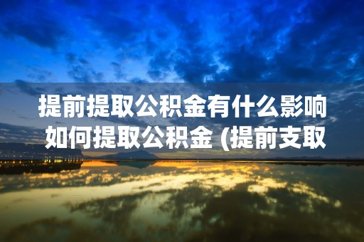 提前提取公积金有什么影响 如何提取公积金 (提前支取住房公积金的利弊)