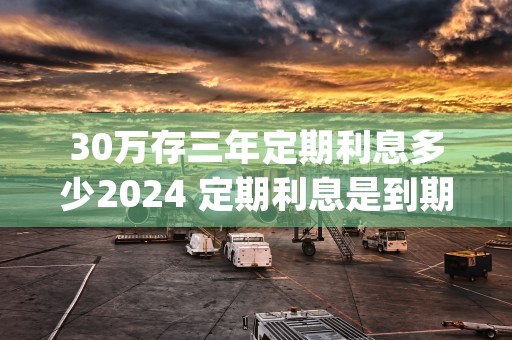 30万存三年定期利息多少2024 定期利息是到期后给吗 (30万存三年定期利息4.125)