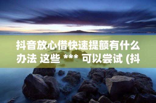 抖音放心借快速提额有什么办法 这些 *** 可以尝试 (抖音放心借没钱还怎么办)