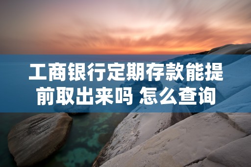 工商银行定期存款能提前取出来吗 怎么查询工商银行存款 (工商银行定期存款一年多少钱)