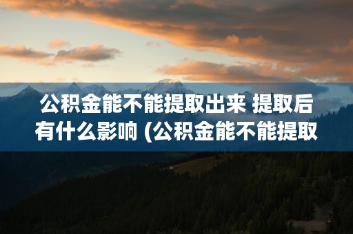 公积金能不能提取出来 提取后有什么影响 (公积金能不能提取来走亲访友)