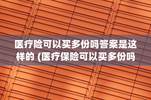 医疗险可以买多份吗答案是这样的 (医疗保险可以买多份吗?)