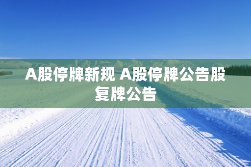 A股停牌新规 A股停牌公告股复牌公告