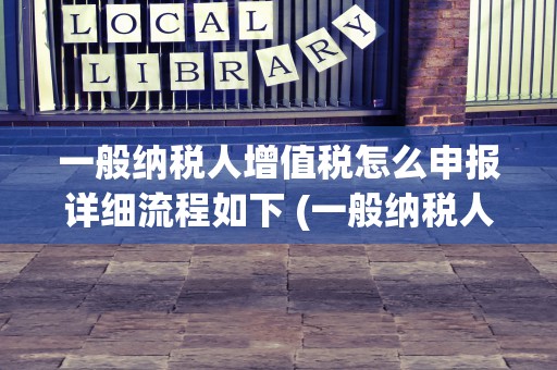 一般纳税人增值税怎么申报详细流程如下 (一般纳税人增值税怎么算)