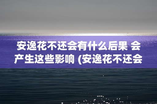 安逸花不还会有什么后果 会产生这些影响 (安逸花不还会有什么后果会打电话吗)