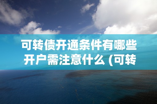 可转债开通条件有哪些 开户需注意什么 (可转债开通有资金要求吗)