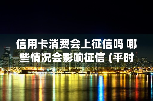 信用卡消费会上征信吗 哪些情况会影响征信 (平时用信用卡会在征信报告上体现吗)