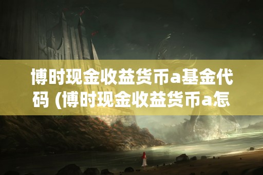 博时现金收益货币a基金代码 (博时现金收益货币a怎么把钱取出来)