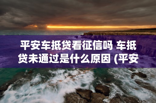 平安车抵贷看征信吗 车抵贷未通过是什么原因 (平安车抵贷征信不好能做吗)