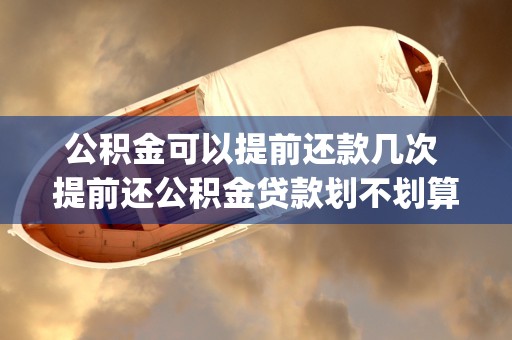 公积金可以提前还款几次 提前还公积金贷款划不划算 (公积金可以提前还贷吗)