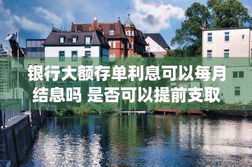 银行大额存单利息可以每月结息吗 是否可以提前支取呢 (银行大额存单利息2023)